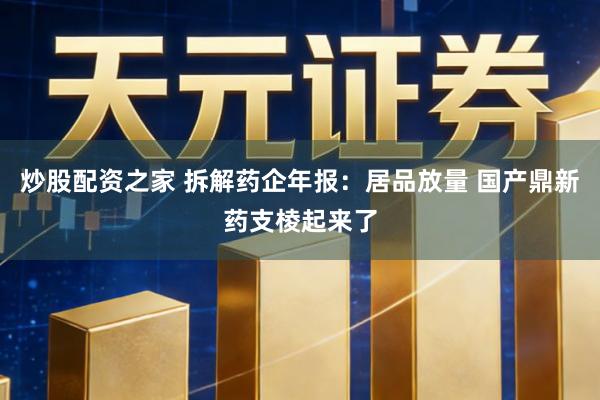 炒股配资之家 拆解药企年报：居品放量 国产鼎新药支棱起来了
