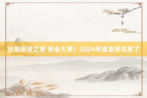 炒股配资之家 券业大事！2024年遑急测试来了