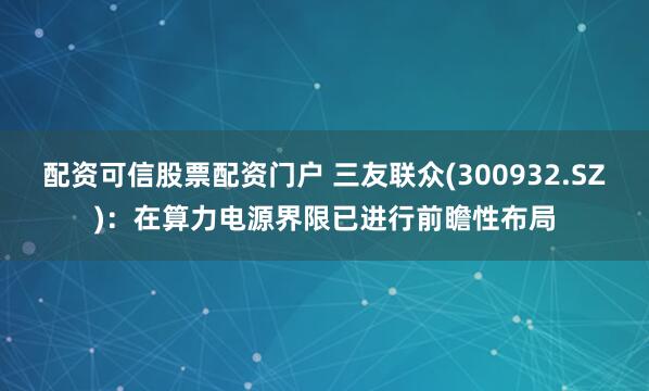 配资可信股票配资门户 三友联众(300932.SZ)：在算力电源界限已进行前瞻性布局