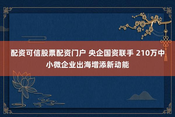配资可信股票配资门户 央企国资联手 210万中小微企业出海增添新动能