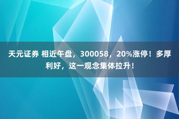 天元证券 相近午盘，300058，20%涨停！多厚利好，这一观念集体拉升！
