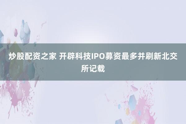 炒股配资之家 开辟科技IPO募资最多并刷新北交所记载