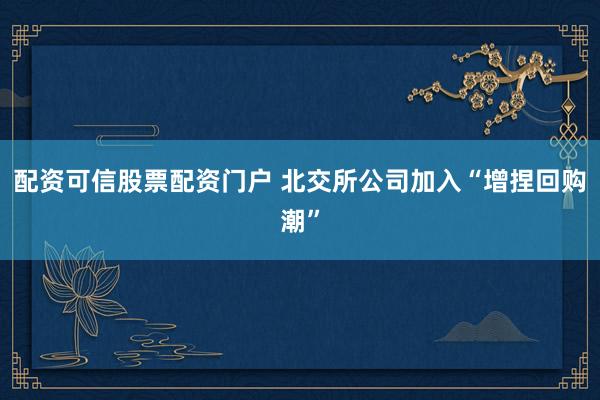 配资可信股票配资门户 北交所公司加入“增捏回购潮”