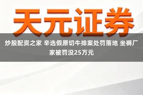 炒股配资之家 辛选假原切牛排案处罚落地 坐褥厂家被罚没25万元