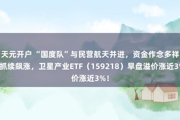 天元开户 “国度队”与民营航天并进，资金作念多祥和抓续飙涨，卫星产业ETF（159218）早盘溢价涨近3%！