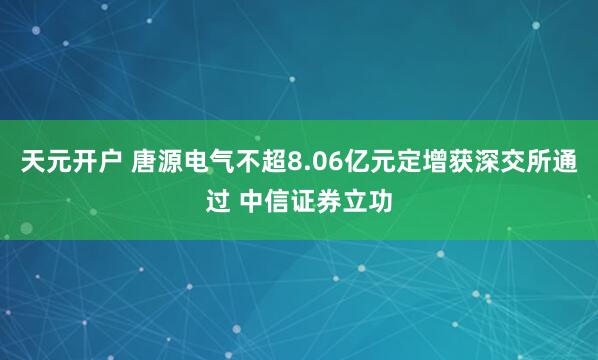 天元开户 唐源电气不超8.06亿元定增获深交所通过 中信证券立功