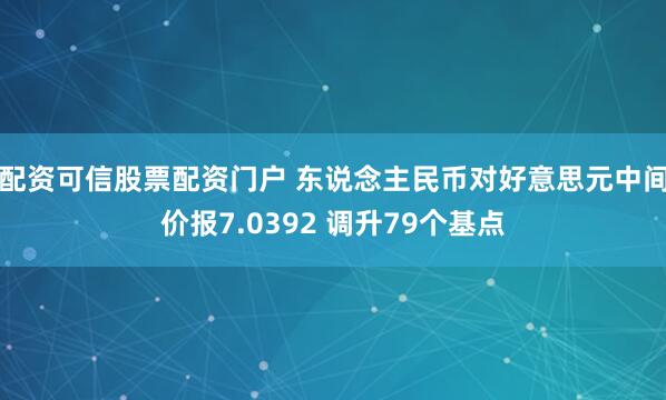 配资可信股票配资门户 东说念主民币对好意思元中间价报7.0392 调升79个基点