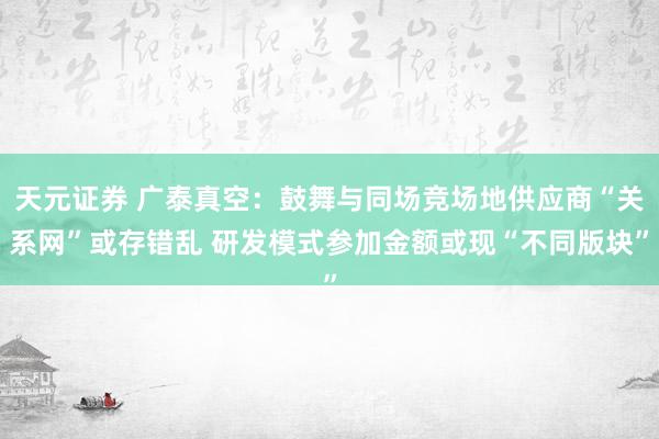 天元证券 广泰真空:鼓舞与同场竞场地供应商“关系网”或存错乱 研发模式参加金额或现“不同版块”