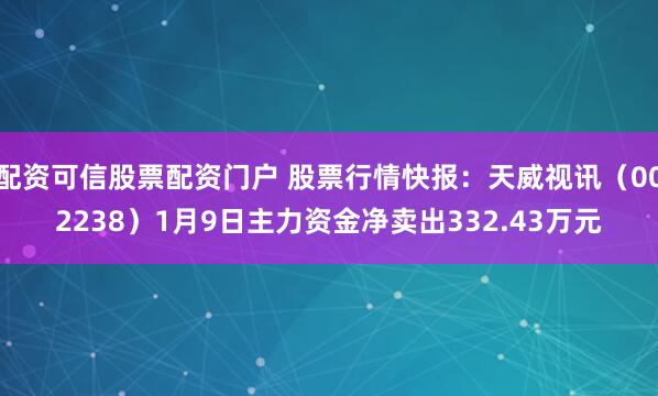 配资可信股票配资门户 股票行情快报:天威视讯(002238)1月9日主力资金净卖出332.43万元