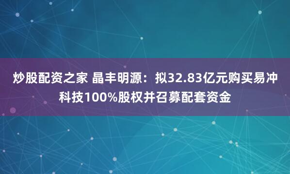 炒股配资之家 晶丰明源：拟32.83亿元购买易冲科技100%股权并召募配套资金