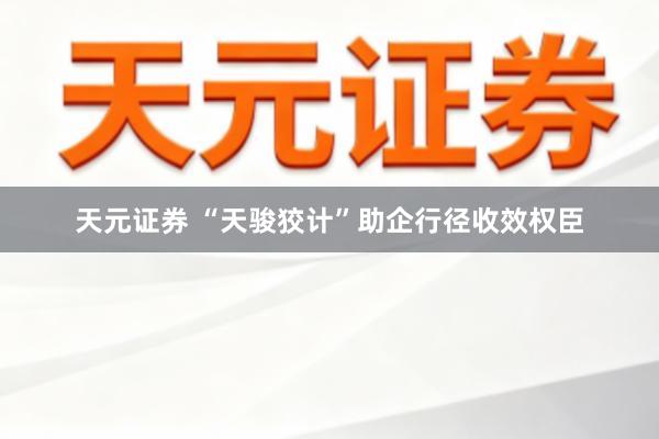 天元证券 “天骏狡计”助企行径收效权臣