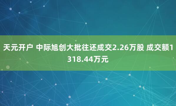 天元开户 中际旭创大批往还成交2.26万股 成交额1318.44万元