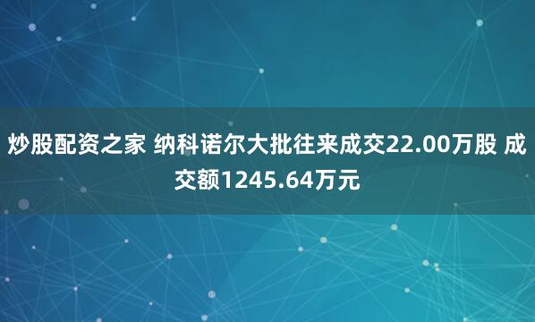 炒股配资之家 纳科诺尔大批往来成交22.00万股 成交额1245.64万元
