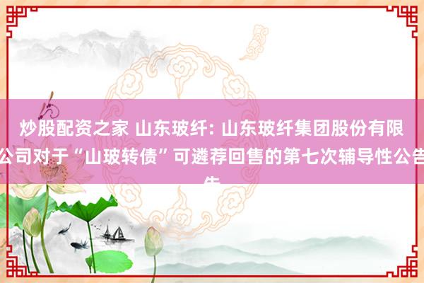 炒股配资之家 山东玻纤: 山东玻纤集团股份有限公司对于“山玻转债”可遴荐回售的第七次辅导性公告