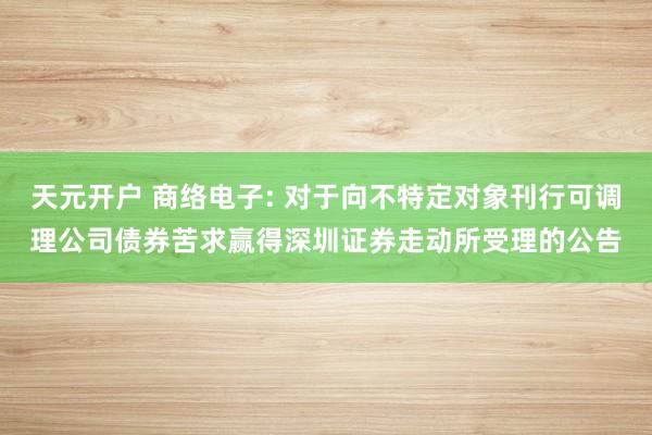 天元开户 商络电子: 对于向不特定对象刊行可调理公司债券苦求赢得深圳证券走动所受理的公告
