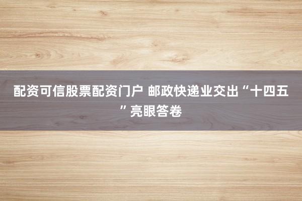 配资可信股票配资门户 邮政快递业交出“十四五”亮眼答卷