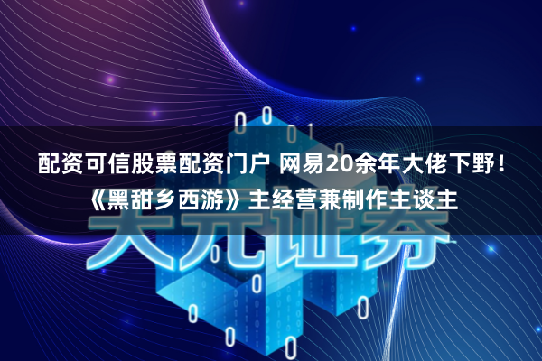 配资可信股票配资门户 网易20余年大佬下野！《黑甜乡西游》主经营兼制作主谈主