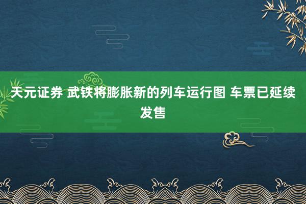 天元证券 武铁将膨胀新的列车运行图 车票已延续发售