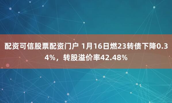 配资可信股票配资门户 1月16日燃23转债下降0.34%，转股溢价率42.48%