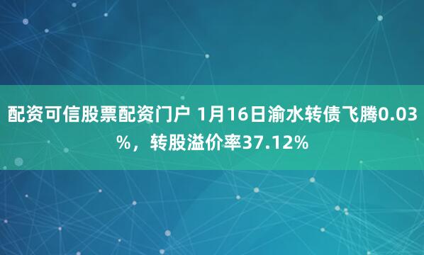 配资可信股票配资门户 1月16日渝水转债飞腾0.03%，转股溢价率37.12%
