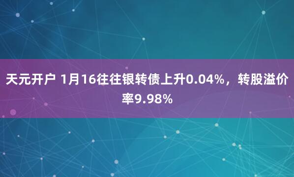天元开户 1月16往往银转债上升0.04%，转股溢价率9.98%