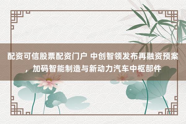 配资可信股票配资门户 中创智领发布再融资预案，加码智能制造与新动力汽车中枢部件