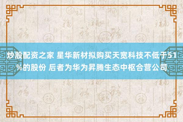 炒股配资之家 星华新材拟购买天宽科技不低于51%的股份 后者为华为昇腾生态中枢合营公司