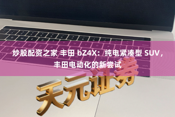 炒股配资之家 丰田 bZ4X:纯电紧凑型 SUV,丰田电动化的新尝试
