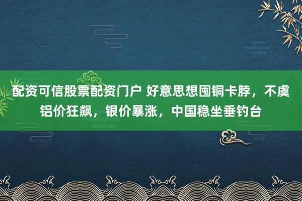 配资可信股票配资门户 好意思想囤铜卡脖，不虞铝价狂飙，银价暴涨，中国稳坐垂钓台
